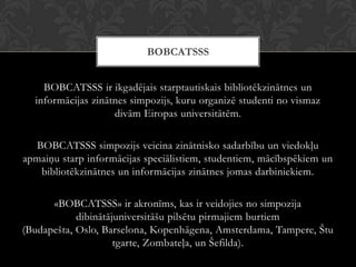 BOBCATSSS ir ikgadējais starptautiskais bibliotēkzinātnes un
informācijas zinātnes simpozijs, kuru organizē studenti no vismaz
divām Eiropas universitātēm.
BOBCATSSS simpozijs veicina zinātnisko sadarbību un viedokļu
apmaiņu starp informācijas speciālistiem, studentiem, mācībspēkiem un
bibliotēkzinātnes un informācijas zinātnes jomas darbiniekiem.
«BOBCATSSS» ir akronīms, kas ir veidojies no simpozija
dibinātājuniversitāšu pilsētu pirmajiem burtiem
(Budapešta, Oslo, Barselona, Kopenhāgena, Amsterdama, Tampere, Štu
tgarte, Zombateļa, un Šefilda).
BOBCATSSS
 