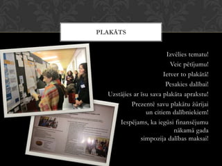 Izvēlies tematu!
Veic pētījumu!
Ietver to plakātā!
Pesakies dalībai!
Uzstājies ar īsu sava plakāta aprakstu!
Prezentē savu plakātu žūrijai
un citiem dalībniekiem!
Iespējams, ka iegūsi finansējumu
nākamā gada
simpozija dalības maksai!
PLAKĀTS
 