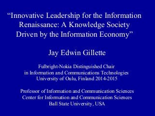 “Innovative Leadership for the Information
Renaissance: A Knowledge Society
Driven by the Information Economy”
Jay Edwin Gillette
Fulbright-Nokia Distinguished Chair
in Information and Communications Technologies
University of Oulu, Finland 2014-2015
Professor of Information and Communication Sciences
Center for Information and Communication Sciences
Ball State University, USA
 
