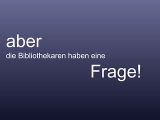 aber  die Bibliothekaren haben eine    Frage! 