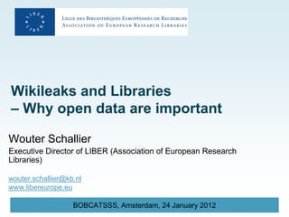 Wikileaks and Libraries
– Why open data are important

Wouter Schallier
Executive Director of LIBER (Association of European Research
Libraries)

wouter.schallier@kb.nl
www.libereurope.eu

                   BOBCATSSS, Amsterdam, 24 January 2012
 