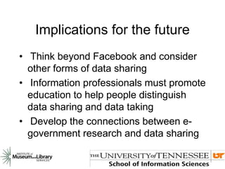 Implications for the future
• Think beyond Facebook and consider
other forms of data sharing
• Information professionals must promote
education to help people distinguish
data sharing and data taking
• Develop the connections between e-
government research and data sharing
 