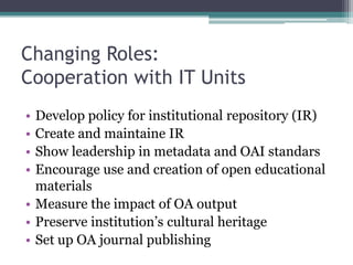 Changing Roles:
Cooperation with IT Units
• Develop policy for institutional repository (IR)
• Create and maintaine IR
• Show leadership in metadata and OAI standars
• Encourage use and creation of open educational
materials
• Measure the impact of OA output
• Preserve institution’s cultural heritage
• Set up OA journal publishing
 