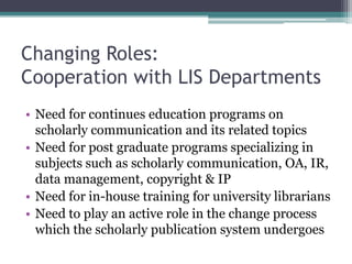Changing Roles:
Cooperation with LIS Departments
• Need for continues education programs on
scholarly communication and its related topics
• Need for post graduate programs specializing in
subjects such as scholarly communication, OA, IR,
data management, copyright & IP
• Need for in-house training for university librarians
• Need to play an active role in the change process
which the scholarly publication system undergoes
 