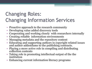 Changing Roles:
Changing Information Services
• Proactive approach to the research community
• Developing value added discovery tools
• Cooperating and working closely with researchers internally
• Creating reliable information environments
• Managing metadata and the repository content
• Educating and supporting authors in copyright related issues
and author addendums to the publishing contracts.
• Playing a more active role in compiling and distributing
collection contents
• Taking role in promoting intellectual output of the the
institution
• Enhancing current information literacy programs
 