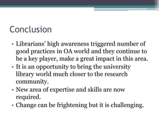 Conclusion
• Librarians’ high awareness triggered number of
good practices in OA world and they continue to
be a key player, make a great impact in this area.
• It is an opportunity to bring the university
library world much closer to the research
community.
• New area of expertise and skills are now
required.
• Change can be frightening but it is challenging.
 