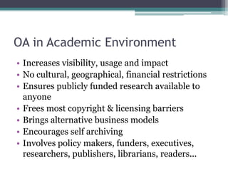 OA in Academic Environment
• Increases visibility, usage and impact
• No cultural, geographical, financial restrictions
• Ensures publicly funded research available to
anyone
• Frees most copyright & licensing barriers
• Brings alternative business models
• Encourages self archiving
• Involves policy makers, funders, executives,
researchers, publishers, librarians, readers...
 