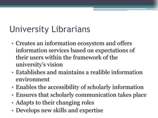 University Librarians
• Creates an information ecosystem and offers
information services based on expectations of
their users within the framework of the
university’s vision
• Establishes and maintains a realible information
environment
• Enables the accessibility of scholarly information
• Ensures that scholarly communication takes place
• Adapts to their changing roles
• Develops new skills and expertise
 