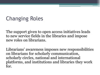 Changing Roles
The support given to open access initiatives leads
to new service fields in the libraries and impose
new roles on librarians.
Librarians’ awareness imposes new responsibilities
on librarians for scholarly communication,
scholarly circles, national and international
platforms, and institutions and libraries they work
for.
 
