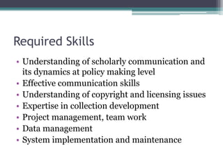 Required Skills
• Understanding of scholarly communication and
its dynamics at policy making level
• Effective communication skills
• Understanding of copyright and licensing issues
• Expertise in collection development
• Project management, team work
• Data management
• System implementation and maintenance
 