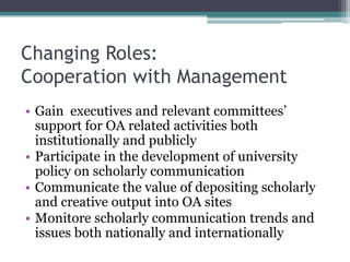 Changing Roles:
Cooperation with Management
• Gain executives and relevant committees’
support for OA related activities both
institutionally and publicly
• Participate in the development of university
policy on scholarly communication
• Communicate the value of depositing scholarly
and creative output into OA sites
• Monitore scholarly communication trends and
issues both nationally and internationally
 