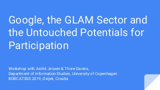 Google, the GLAM Sector and
the Untouched Potentials for
Participation
Workshop with Astrid Jessen & Thore Davies,
Department of Information Studies, University of Copenhagen
BOBCATSSS 2019, Osijek, Croatia
 