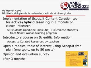 UE Master 7.309
DIU Méthodologies de la recherche médicale et chirurgicales
Implementation of Scoop.it Content Curation tool
for active/hybrid learning in a module on
clinical research
50 students (medicine, maieutic) +10 chinese students
from Nancy Wuhan training program
Introductory course on Scientific Information
Access to Curated Resources by teachers
Open a medical topic of interest using Scoop.it free
plan (one topic, up to 50 posts)
Opinion and evaluation survey
after 3 months
 