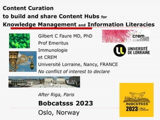 Content Curation
to build and share Content Hubs for
Knowledge Management and Information Literacies
Gilbert C Faure MD, PhD
Prof Emeritus
Immunologie
et CREM
Université Lorraine, Nancy, FRANCE
No conflict of interest to declare
After Riga, Paris
Bobcatsss 2023
Oslo, Norway
 