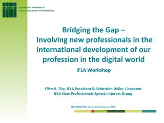 Bridging the Gap – Involving new professionals in the international development of our profession in the digital world IFLA Workshop Ellen R. Tise , IFLA President &  Sebastian Wilke , Convenor  IFLA New Professionals Special Interest Group  18th BOBCATSSS, Parma, Italy, 25 January 2010   