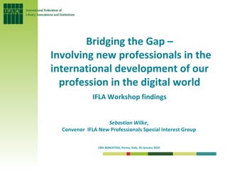 Bridging the Gap – Involving new professionals in the international development of our profession in the digital world IFLA Workshop findings Sebastian Wilke ,  Convenor  IFLA New Professionals Special Interest Group  18th BOBCATSSS, Parma, Italy, 26 January 2010   