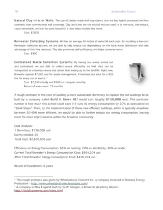 10                                                                                  Sustainable Future


Natural Clay Interior Walls: The use of plaster made with ingredients that are less highly processed and less
synthetic than conventional wall coverings. Clay and Lime are the typical mixture used. It is non-toxic, low-impact,
vapor-permeable, and can be quite beautiful. It also helps insulate the home.
        Cost: $2000


Rainwater Collecting Systems : NH has an average 40 inches of waterfall each year. By installing a low-cost
Rainwater collection system, we are able to help reduce our dependency on the local water distributor and take
advantage of this free resource. This also promotes self-sufficiency and helps conserve water.
        Cost: $900


Centralized Waste Collection Systems: By having our waste sorted out
and centralized, we are able to collect waste efficiently so that they can be
transported to a biomass waste site rather than ending up to the landfills. Right now,
Brewster spends $7,000 usd for waste management. A biomass site asks for a $50
fee for every ton of waste.   2


        Cost: $2,300 initially and $500 to transport monthly
        Return of Investment: 19 months


A rough estimate of the cost of building a more sustainable dormitory to replace the old buildings to be
built by a company called Build It Green NE 3 would cost roughly $130,000 usd. This particular
number is how much this school could save if it cuts its energy consumption by 20% as speculated on
“Small Steps”. Then, by the implementation of these new efficient buildings, which is typically anywhere
between 30-40% more efficient, we would be able to further reduce our energy consumption, leaving
room for more improvements within the Brewster community.


Cost Analysis:
1 Dormitory: $130,000 usd
Dorms needed: 20
Total Cost: $2,600,000 usd


Efficiency on Energy Consumption: 65% on heating; 20% on electricity; 40% on water
Current Total Brewster’s Energy Consumption Cost: $864,204 usd
After Total Brewster Energy Consumption Cost: $438,704 usd


Return of Investment: 6 years




2
  This rough estimate was given by Wheelabrator Concord Inc, a company involved in Biomass Energy
Production - http://www.wheelabratortechnologies.com/
3
  A company in New England built by Scott Morgan, a Brewster Academy Alumni -
http://builditgreenne.com/index.html
 