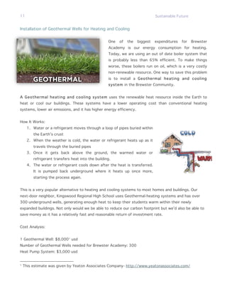 11                                                                             Sustainable Future


Installation of Geothermal Wells for Heating and Cooling


                                                    One   of   the   biggest   expenditures   for   Brewster
                                                    Academy is our energy consumption for heating.
                                                    Today, we are using an out of date boiler system that
                                                    is probably less than 65% efficient. To make things
                                                    worse, these boilers run on oil, which is a very costly
                                                    non-renewable resource. One way to save this problem
                                                    is to install a Geothermal heating and cooling
                                                    system in the Brewster Community.


A Geothermal heating and cooling system uses the renewable heat resource inside the Earth to
heat or cool our buildings. These systems have a lower operating cost than conventional heating
systems, lower air emissions, and it has higher energy efficiency.


How It Works:
      1. Water or a refrigerant moves through a loop of pipes buried within
         the Earth’s crust
      2. When the weather is cold, the water or refrigerant heats up as it
         travels through the buried pipes
      3. Once it gets back above the ground, the warmed water or
         refrigerant transfers heat into the building.
      4. The water or refrigerant cools down after the heat is transferred.
         It is pumped back underground where it heats up once more,
         starting the process again.


This is a very popular alternative to heating and cooling systems to most homes and buildings. Our
next-door neighbor, Kingswood Regional High School uses Geothermal-heating systems and has over
300 underground wells, generating enough heat to keep their students warm within their newly
expanded buildings. Not only would we be able to reduce our carbon footprint but we’d also be able to
save money as it has a relatively fast and reasonable return of investment rate.


Cost Analysis:


1 Geothermal Well: $8,0001 usd
Number of Geothermal Wells needed for Brewster Academy: 300
Heat Pump System: $3,000 usd


1
    This estimate was given by Yeaton Associates Company- http://www.yeatonassociates.com/
 