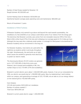 12                                                                          Sustainable Future


Number of Heat Pumps needed for Brewster: 34
Rough Estimate: $2,500,000 usd


Current Heating Costs for Brewster: $550,000 usd
Geothermal System average yearly operating costs and maintenance: $60,000 usd


Return of Investment: 5 years


Installation of Wind Turbines


If Brewster Academy truly wanted to go above and beyond the road towards sustainability, the
installation of a few windmills on our campus could relieve some of our reliance from the energy grid.
The electricity that Brewster currently uses comes from non-renewable resources 94% of the time.
Wind in NH is often found 27% of the time and is blowing at an average speed of 25.4 miles per hour.
Although this may seem like a relatively small number, it is enough for Wind power to be beneficial for
Brewster Academy and our environment in the long run.


For Brewster Academy, most dorms are used within the
nighttime as students settle in and study throughout
the night. Simultaneously, the wind picks up at night,
which causes the windmill to generate more electricity
to power our electric needs.


The Aeoronautica Norwin 29-225 turbine can generate
up to 1,971,000 kWh of electricity every year.
However, due to limited wind availability in NE, this
number drops to 532,170 kWh (27% wind availability).


Brewster’s current electric use is about 1,560,000 kWh yearly, however, if we cut our consumption by
20%, our electric use would only be 1,248,000 kWh yearly. Now, by implementing 2 wind turbines
within our campus, each generating an average of 532,170 kWh, we are able to cut our energy reliance
on the national grid to 183,660 kWh yearly.


Cost Analysis:
225 kW wind turbine: $425,000 incl. installation
Number of turbines needed: 2
Total Cost: $850,000 usd


Brewster’s current yearly electric usage: 1,560,000 kWh
 