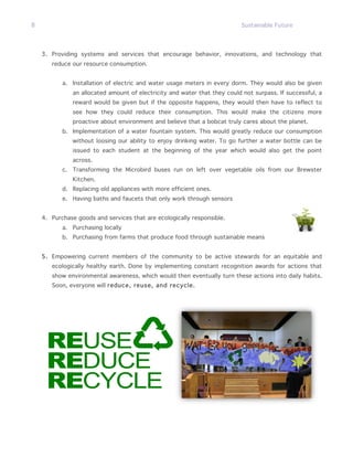 8                                                                          Sustainable Future




    3. Providing systems and services that encourage behavior, innovations, and technology that
       reduce our resource consumption.


           a. Installation of electric and water usage meters in every dorm. They would also be given
               an allocated amount of electricity and water that they could not surpass. If successful, a
               reward would be given but if the opposite happens, they would then have to reflect to
               see how they could reduce their consumption. This would make the citizens more
               proactive about environment and believe that a bobcat truly cares about the planet.
           b. Implementation of a water fountain system. This would greatly reduce our consumption
               without loosing our ability to enjoy drinking water. To go further a water bottle can be
               issued to each student at the beginning of the year which would also get the point
               across.
           c. Transforming the Microbird buses run on left over vegetable oils from our Brewster
               Kitchen.
           d. Replacing old appliances with more efficient ones.
           e. Having baths and faucets that only work through sensors


    4. Purchase goods and services that are ecologically responsible.
           a. Purchasing locally
           b. Purchasing from farms that produce food through sustainable means


    5. Empowering current members of the community to be active stewards for an equitable and
       ecologically healthy earth. Done by implementing constant recognition awards for actions that
       show environmental awareness, which would then eventually turn these actions into daily habits.
       Soon, everyone will reduce, reuse, and recycle.
 