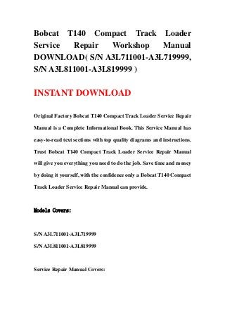 Bobcat T140 Compact Track Loader
Service Repair Workshop Manual
DOWNLOAD( S/N A3L711001-A3L719999,
S/N A3L811001-A3L819999 )
INSTANT DOWNLOAD
Original Factory Bobcat T140 Compact Track Loader Service Repair
Manual is a Complete Informational Book. This Service Manual has
easy-to-read text sections with top quality diagrams and instructions.
Trust Bobcat T140 Compact Track Loader Service Repair Manual
will give you everything you need to do the job. Save time and money
by doing it yourself, with the confidence only a Bobcat T140 Compact
Track Loader Service Repair Manual can provide.
Models Covers:
S/N A3L711001-A3L719999
S/N A3L811001-A3L819999
Service Repair Manual Covers:
 