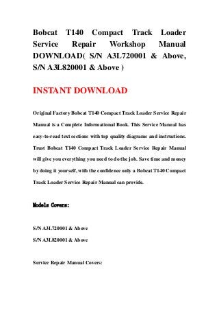 Bobcat T140 Compact Track Loader
Service Repair Workshop Manual
DOWNLOAD( S/N A3L720001 & Above,
S/N A3L820001 & Above )
INSTANT DOWNLOAD
Original Factory Bobcat T140 Compact Track Loader Service Repair
Manual is a Complete Informational Book. This Service Manual has
easy-to-read text sections with top quality diagrams and instructions.
Trust Bobcat T140 Compact Track Loader Service Repair Manual
will give you everything you need to do the job. Save time and money
by doing it yourself, with the confidence only a Bobcat T140 Compact
Track Loader Service Repair Manual can provide.
Models Covers:
S/N A3L720001 & Above
S/N A3L820001 & Above
Service Repair Manual Covers:
 