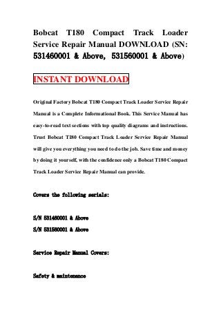 Bobcat T180 Compact Track Loader
Service Repair Manual DOWNLOAD (SN:
531460001 & Above, 531560001 & Above)

INSTANT DOWNLOAD

Original Factory Bobcat T180 Compact Track Loader Service Repair

Manual is a Complete Informational Book. This Service Manual has

easy-to-read text sections with top quality diagrams and instructions.

Trust Bobcat T180 Compact Track Loader Service Repair Manual

will give you everything you need to do the job. Save time and money

by doing it yourself, with the confidence only a Bobcat T180 Compact

Track Loader Service Repair Manual can provide.



Covers the following serials:



S/N 531460001 & Above

S/N 531560001 & Above



Service Repair Manual Covers:



Safety & maintenance
 