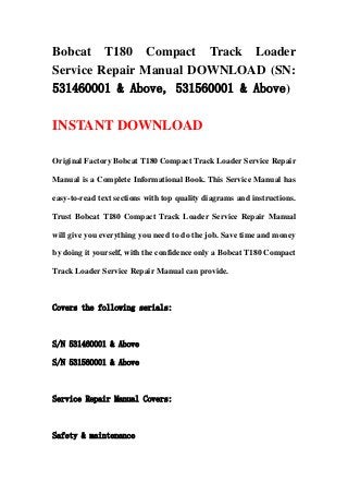 Bobcat T180 Compact Track Loader
Service Repair Manual DOWNLOAD (SN:
531460001 & Above, 531560001 & Above)
INSTANT DOWNLOAD
Original Factory Bobcat T180 Compact Track Loader Service Repair
Manual is a Complete Informational Book. This Service Manual has
easy-to-read text sections with top quality diagrams and instructions.
Trust Bobcat T180 Compact Track Loader Service Repair Manual
will give you everything you need to do the job. Save time and money
by doing it yourself, with the confidence only a Bobcat T180 Compact
Track Loader Service Repair Manual can provide.
Covers the following serials:
S/N 531460001 & Above
S/N 531560001 & Above
Service Repair Manual Covers:
Safety & maintenance
 