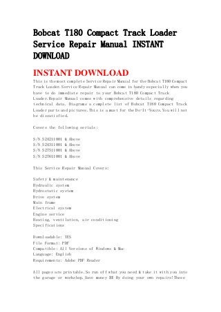 Bobcat T180 Compact Track Loader
Service Repair Manual INSTANT
DOWNLOAD
INSTANT DOWNLOAD
This is the most complete Service Repair Manual for the Bobcat T180 Compact
Track Loader.Service Repair Manual can come in handy especially when you
have to do immediate repair to your Bobcat T180 Compact Track
Loader.Repair Manual comes with comprehensive details regarding
technical data. Diagrams a complete list of Bobcat T180 Compact Track
Loader parts and pictures.This is a must for the Do-It-Yours.You will not
be dissatisfied.
Covers the following serials:
S/N 524211001 & Above
S/N 524311001 & Above
S/N 527511001 & Above
S/N 527611001 & Above
This Service Repair Manual Covers:
Safety & maintenance
Hydraulic system
Hydrostatic system
Drive system
Main frame
Electrical system
Engine service
Heating, ventilation, air conditioning
Specifications
Downloadable: YES
File Format: PDF
Compatible: All Versions of Windows & Mac
Language: English
Requirements: Adobe PDF Reader
All pages are printable.So run off what you need & take it with you into
the garage or workshop.Save money $$ By doing your own repairs!These
 