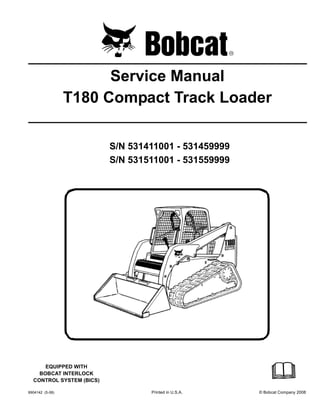 6904142 (5-08) Printed in U.S.A. © Bobcat Company 2008
Service Manual
T180 Compact Track Loader
S/N 531411001 - 531459999
S/N 531511001 - 531559999
EQUIPPED WITH
BOBCAT INTERLOCK
CONTROL SYSTEM (BICS)
 