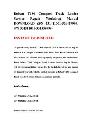 Bobcat T180 Compact Track Loader
Service   Repair    Workshop Manual
DOWNLOAD (S/N 531411001-531459999,
S/N 531511001-531559999)

INSTANT DOWNLOAD

Original Factory Bobcat T180 Compact Track Loader Service Repair

Manual is a Complete Informational Book. This Service Manual has

easy-to-read text sections with top quality diagrams and instructions.

Trust Bobcat T180 Compact Track Loader Service Repair Manual

will give you everything you need to do the job. Save time and money

by doing it yourself, with the confidence only a Bobcat T180 Compact

Track Loader Service Repair Manual can provide.



Models Covers:



S/N 531411001-531459999

S/N 531511001-531559999



Service Repair Manual Covers:
 