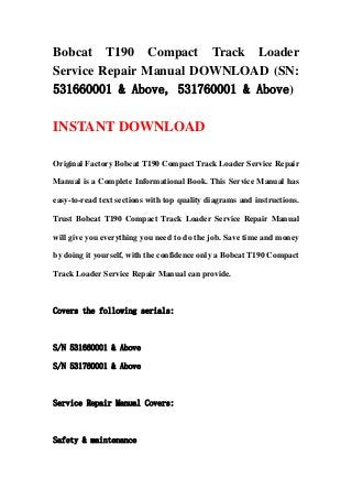 Bobcat T190 Compact Track Loader
Service Repair Manual DOWNLOAD (SN:
531660001 & Above, 531760001 & Above)
INSTANT DOWNLOAD
Original Factory Bobcat T190 Compact Track Loader Service Repair
Manual is a Complete Informational Book. This Service Manual has
easy-to-read text sections with top quality diagrams and instructions.
Trust Bobcat T190 Compact Track Loader Service Repair Manual
will give you everything you need to do the job. Save time and money
by doing it yourself, with the confidence only a Bobcat T190 Compact
Track Loader Service Repair Manual can provide.
Covers the following serials:
S/N 531660001 & Above
S/N 531760001 & Above
Service Repair Manual Covers:
Safety & maintenance
 