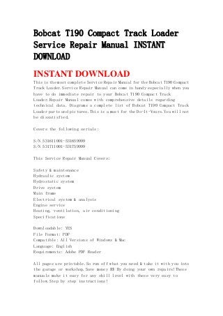 Bobcat T190 Compact Track Loader
Service Repair Manual INSTANT
DOWNLOAD
INSTANT DOWNLOAD
This is the most complete Service Repair Manual for the Bobcat T190 Compact
Track Loader.Service Repair Manual can come in handy especially when you
have to do immediate repair to your Bobcat T190 Compact Track
Loader.Repair Manual comes with comprehensive details regarding
technical data. Diagrams a complete list of Bobcat T190 Compact Track
Loader parts and pictures.This is a must for the Do-It-Yours.You will not
be dissatisfied.
Covers the following serials:
S/N 531611001-531659999
S/N 531711001-531759999
This Service Repair Manual Covers:
Safety & maintenance
Hydraulic system
Hydrostatic system
Drive system
Main frame
Electrical system & analysis
Engine service
Heating, ventilation, air conditioning
Specifications
Downloadable: YES
File Format: PDF
Compatible: All Versions of Windows & Mac
Language: English
Requirements: Adobe PDF Reader
All pages are printable.So run off what you need & take it with you into
the garage or workshop.Save money $$ By doing your own repairs!These
manuals make it easy for any skill level with these very easy to
follow.Step by step instructions!
 