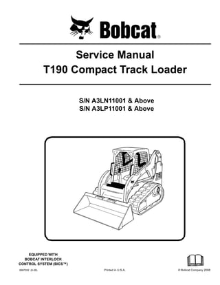 6987052 (8-08) Printed in U.S.A. © Bobcat Company 2008
Service Manual
T190 Compact Track Loader
S/N A3LN11001 & Above
S/N A3LP11001 & Above
EQUIPPED WITH
BOBCAT INTERLOCK
CONTROL SYSTEM (BICS™)
 