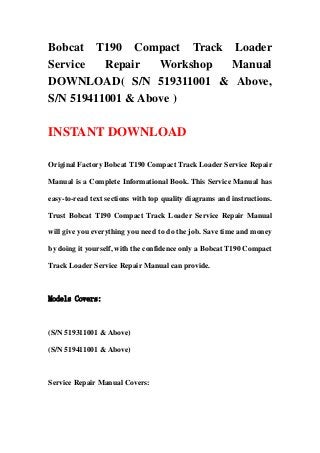 Bobcat T190 Compact Track Loader
Service Repair Workshop Manual
DOWNLOAD( S/N 519311001 & Above,
S/N 519411001 & Above )
INSTANT DOWNLOAD
Original Factory Bobcat T190 Compact Track Loader Service Repair
Manual is a Complete Informational Book. This Service Manual has
easy-to-read text sections with top quality diagrams and instructions.
Trust Bobcat T190 Compact Track Loader Service Repair Manual
will give you everything you need to do the job. Save time and money
by doing it yourself, with the confidence only a Bobcat T190 Compact
Track Loader Service Repair Manual can provide.
Models Covers:
(S/N 519311001 & Above)
(S/N 519411001 & Above)
Service Repair Manual Covers:
 