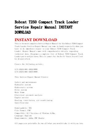 Bobcat T250 Compact Track Loader
Service Repair Manual INSTANT
DOWNLOAD
INSTANT DOWNLOAD
This is the most complete Service Repair Manual for the Bobcat T250 Compact
Track Loader.Service Repair Manual can come in handy especially when you
have to do immediate repair to your Bobcat T250 Compact Track
Loader .Repair Manual comes with comprehensive details regarding
technical data. Diagrams a complete list of Bobcat T250 Compact Track
Loader parts and pictures.This is a must for the Do-It-Yours.You will not
be dissatisfied.
Covers the following serials:
S/N A5GS11001-A5GS19999
S/N A5GT11001-A5GT19999
This Service Repair Manual Covers:
Safety and maintenance
Hydraulic system
Hydrostatic system
Drive system
Main frame
Electrical system & analysis
Engine service
Heating, ventilation, air conditioning
Specifications
Downloadable: YES
File Format: PDF
Compatible: All Versions of Windows & Mac
Language: English
Requirements: Adobe PDF Reader
All pages are printable.So run off what you need & take it with you into
 