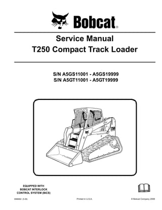 6986682 (5-08) Printed in U.S.A. © Bobcat Company 2008
Service Manual
T250 Compact Track Loader
S/N A5GS11001 - A5GS19999
S/N A5GT11001 - A5GT19999
EQUIPPED WITH
BOBCAT INTERLOCK
CONTROL SYSTEM (BICS)
 
