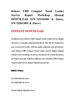 Bobcat T300 Compact Track Loader
Service Repair Workshop Manual
DOWNLOAD (S/N 521911001 & Above,
S/N 522011001 & Above)
INSTANT DOWNLOAD
Original Factory Bobcat T300 Compact Track Loader Service Repair
Manual is a Complete Informational Book. This Service Manual has
easy-to-read text sections with top quality diagrams and instructions.
Trust Bobcat T300 Compact Track Loader Service Repair Manual
will give you everything you need to do the job. Save time and money
by doing it yourself, with the confidence only a Bobcat T300 Compact
Track Loader Service Repair Manual can provide.
Models Covers:
S/N 521911001 & Above
S/N 522011001 & Above
Service Repair Manual Covers:
 