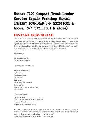 Bobcat T300 Compact Track Loader
Service Repair Workshop Manual
INSTANT DOWNLOAD(S/N 532011001 &
Above, S/N 532111001 & Above)
INSTANT DOWNLOAD
This is the most complete Service Repair Manual for the Bobcat T300 Compact Track
Loader.Service Repair Manual can come in handy especially when you have to do immediate
repair to your Bobcat T300 Compact Track Loader.Repair Manual comes with comprehensive
details regarding technical data. Diagrams a complete list of Bobcat T300 Compact Track Loader
parts and pictures.This is a must for the Do-It-Yours.You will not be dissatisfied.
Models Covers:
S/N 532011001 & Above
S/N 532111001 & Above
Service Repair Manual Covers:
Safety and maintenance
Hydraulic system
Hydrostatic system
Drive system
Main frame
Electrical system & analysis
Engine service
Heating, ventilation, air conditioning
Specifications
Downloadable: YES
File Format: PDF
Compatible: All Versions of Windows & Mac
Language: English
Requirements: Adobe PDF Reader
All pages are printable.So run off what you need & take it with you into the garage or
workshop.Save money $$ By doing your own repairs!These manuals make it easy for any skill
level with these very easy to follow.Step by step instructions!
CUSTOMER SATISFACTION ALWAYS GUARANTEED!
 