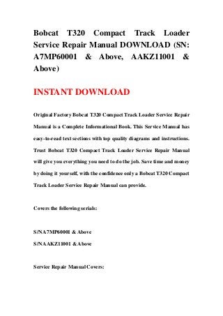 Bobcat T320 Compact Track Loader
Service Repair Manual DOWNLOAD (SN:
A7MP60001 & Above, AAKZ11001 &
Above)
INSTANT DOWNLOAD
Original Factory Bobcat T320 Compact Track Loader Service Repair
Manual is a Complete Informational Book. This Service Manual has
easy-to-read text sections with top quality diagrams and instructions.
Trust Bobcat T320 Compact Track Loader Service Repair Manual
will give you everything you need to do the job. Save time and money
by doing it yourself, with the confidence only a Bobcat T320 Compact
Track Loader Service Repair Manual can provide.
Covers the following serials:
S/N A7MP60001 & Above
S/N AAKZ11001 & Above
Service Repair Manual Covers:
 