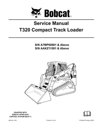 6987046 (9-08) Printed in U.S.A. © Bobcat Company 2008
Service Manual
T320 Compact Track Loader
S/N A7MP60001 & Above
S/N AAKZ11001 & Above
EQUIPPED WITH
BOBCAT INTERLOCK
CONTROL SYSTEM (BICS™)
 