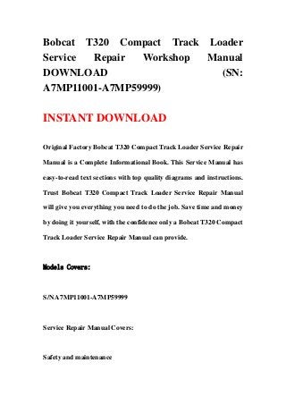 Bobcat T320 Compact Track Loader
Service Repair Workshop Manual
DOWNLOAD (SN:
A7MP11001-A7MP59999)
INSTANT DOWNLOAD
Original Factory Bobcat T320 Compact Track Loader Service Repair
Manual is a Complete Informational Book. This Service Manual has
easy-to-read text sections with top quality diagrams and instructions.
Trust Bobcat T320 Compact Track Loader Service Repair Manual
will give you everything you need to do the job. Save time and money
by doing it yourself, with the confidence only a Bobcat T320 Compact
Track Loader Service Repair Manual can provide.
Models Covers:
S/N A7MP11001-A7MP59999
Service Repair Manual Covers:
Safety and maintenance
 