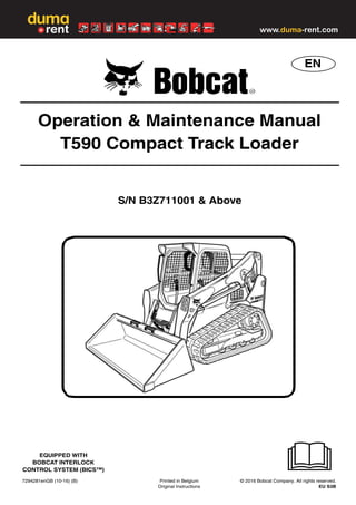 7294281enGB (10-16) (B) Printed in Belgium © 2016 Bobcat Company. All rights reserved.
Original Instructions EU S3B
EN
EQUIPPED WITH
BOBCAT INTERLOCK
CONTROL SYSTEM (BICS™)
Operation & Maintenance Manual
T590 Compact Track Loader
S/N B3Z711001 & Above
www.duma-rent.com
 