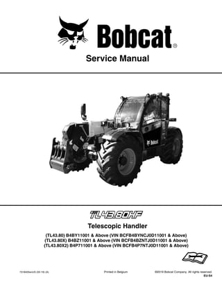 7318405enUS (02-19) (A) Printed in Belgium ©2019 Bobcat Company. All rights reserved.
EU-S4
Service Manual
(TL43.80) B4BY11001 & Above (VIN BCFB4BYNCJ0D11001 & Above)
(TL43.80X) B4BZ11001 & Above (VIN BCFB4BZNTJ0D11001 & Above)
(TL43.80X2) B4P711001 & Above (VIN BCFB4P7NTJ0D11001 & Above)
Telescopic Handler
1 of 810
DealerCopy--NotforResale
 