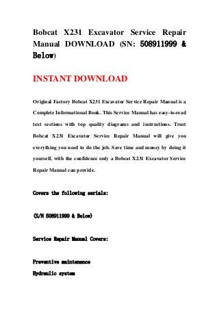 Bobcat X231 Excavator Service Repair
Manual DOWNLOAD (SN: 508911999 &
Below)
INSTANT DOWNLOAD
Original Factory Bobcat X231 Excavator Service Repair Manual is a
Complete Informational Book. This Service Manual has easy-to-read
text sections with top quality diagrams and instructions. Trust
Bobcat X231 Excavator Service Repair Manual will give you
everything you need to do the job. Save time and money by doing it
yourself, with the confidence only a Bobcat X231 Excavator Service
Repair Manual can provide.
Covers the following serials:
(S/N 508911999 & Below)
Service Repair Manual Covers:
Preventive maintenance
Hydraulic system
 