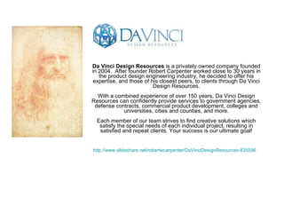 Da Vinci Design Resources  is a privately owned company founded in 2004.  After founder Robert Carpenter worked close to 30 years in the product design engineering industry, he decided to offer his expertise, and those of his closest peers, to clients through Da Vinci Design Resources. With a combined experience of over 150 years, Da Vinci Design Resources can confidently provide services to government agencies, defense contracts, commercial product development, colleges and universities, cities and counties, and more. Each member of our team strives to find creative solutions which satisfy the special needs of each individual project, resulting in satisfied and repeat clients. Your success is our ultimate goal! http://www.slideshare.net/robertwcarpenter/DaVinciDesignResources-835596   
