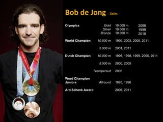 Bob de Jong   - Titles Olympics  World Champion Dutch Champion Word Champion Juniors Ard Schenk Award 2006 1998 2010  Gold Silver Bronze 10.000 m   5.000 m 10.000 m 5.000 m Teampersuit Allround 10.000 m 10.000 m 10.000 m 1999, 2003, 2005, 2011 2001, 2011 1996, 1998, 1999, 2005, 2011 2000, 2005 2005 1995, 1996 2006, 2011 