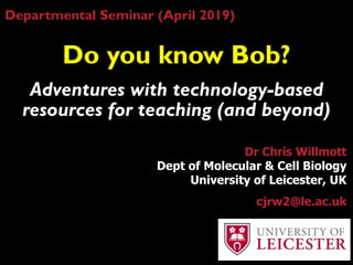 Do you know Bob?
Adventures with technology-based
resources for teaching (and beyond)
Dr Chris Willmott
Dept of Molecular & Cell Biology
University of Leicester, UK
cjrw2@le.ac.uk
Departmental Seminar (April 2019)
 