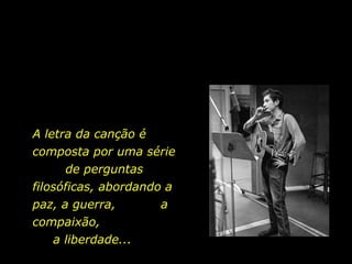 A letra da canção é  composta por uma série  de perguntas filosóficas, abordando a paz, a guerra,  a compaixão,  a liberdade... 