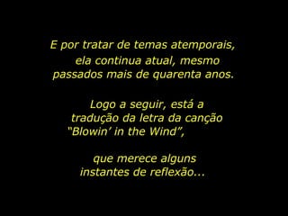 E por tratar de temas atemporais,  ela continua atual, mesmo passados mais de quarenta anos.  Logo a seguir, está a tradução da letra da canção “Blowin’ in the Wind”,  que merece alguns instantes de reflexão...  